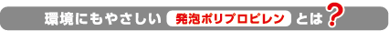 環境にもやさしい発泡ポリプロピレンとは？